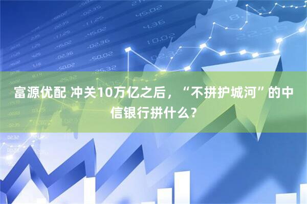 富源优配 冲关10万亿之后，“不拼护城河”的中信银行拼什么？