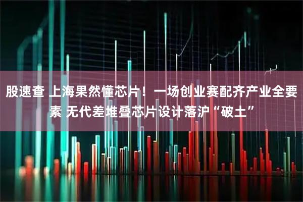 股速查 上海果然懂芯片！一场创业赛配齐产业全要素 无代差堆叠芯片设计落沪“破土”