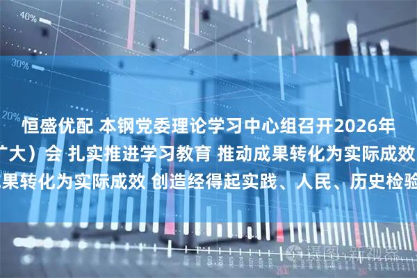 恒盛优配 本钢党委理论学习中心组召开2026年第3次集体学习研讨(扩大)会 扎实推进学习教育 推动成果转化为实际成效 创造经得起实践、人民、历史检验的实绩