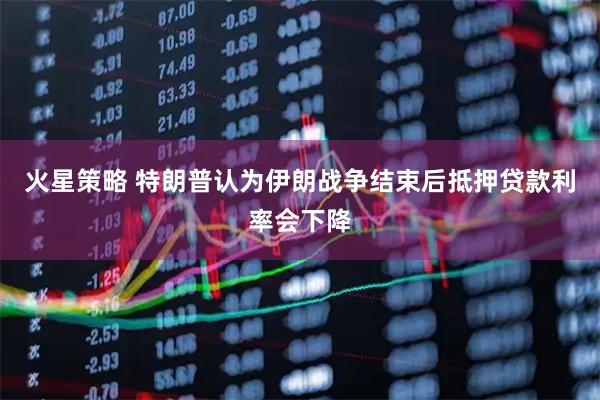 火星策略 特朗普认为伊朗战争结束后抵押贷款利率会下降