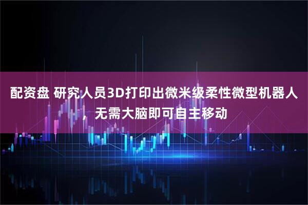 配资盘 研究人员3D打印出微米级柔性微型机器人，无需大脑即可自主移动