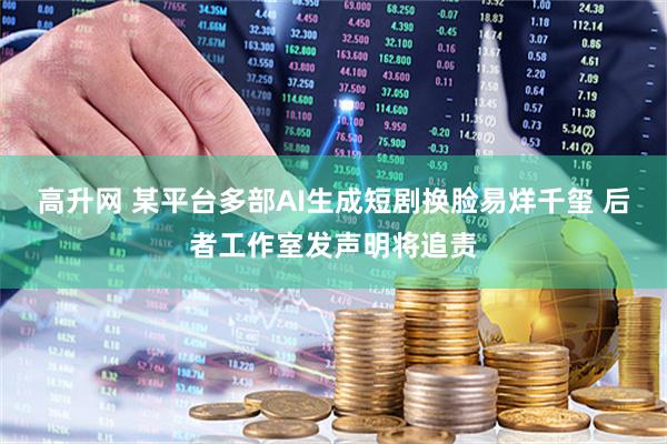 高升网 某平台多部AI生成短剧换脸易烊千玺 后者工作室发声明将追责
