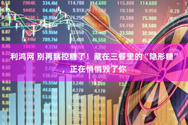 利鸿网 别再瞎控糖了！藏在三餐里的“隐形糖”，正在悄悄毁了你