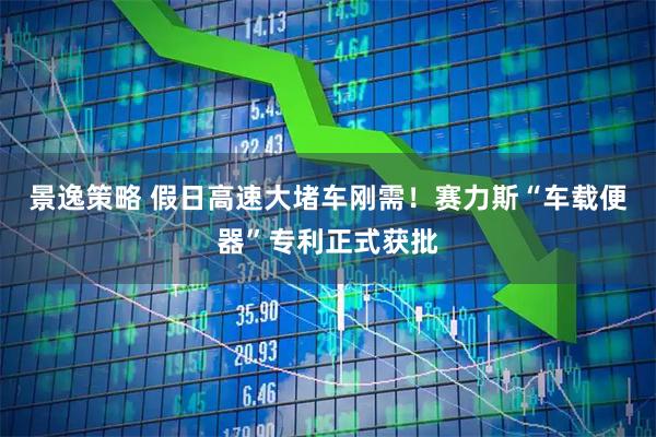 景逸策略 假日高速大堵车刚需！赛力斯“车载便器”专利正式获批