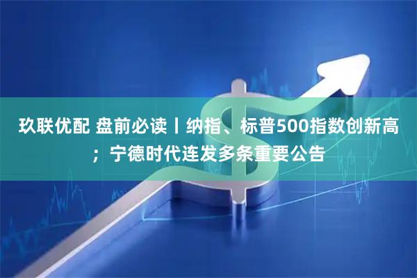 玖联优配 盘前必读丨纳指、标普500指数创新高;宁德时代连发多条重要公告