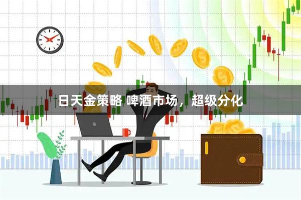 日天金策略 啤酒市场，超级分化
