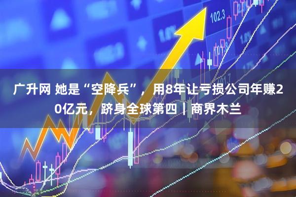 广升网 她是“空降兵”，用8年让亏损公司年赚20亿元，跻身全球第四｜商界木兰
