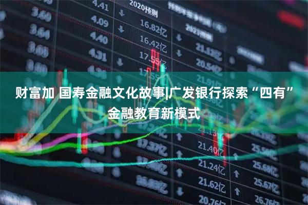财富加 国寿金融文化故事|广发银行探索“四有”金融教育新模式