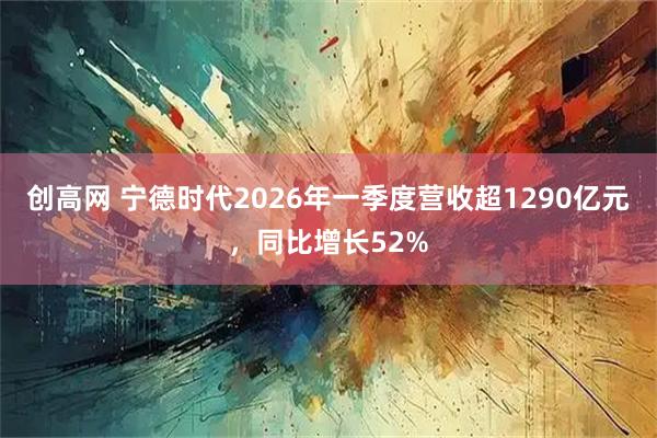 创高网 宁德时代2026年一季度营收超1290亿元,同比增长52%