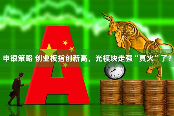 申银策略 创业板指创新高，光模块走强“真火”了？