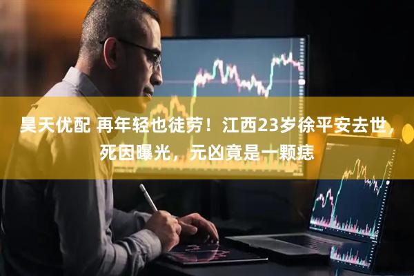 昊天优配 再年轻也徒劳！江西23岁徐平安去世，死因曝光，元凶竟是一颗痣
