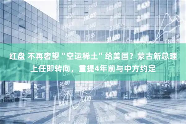 红盘 不再奢望“空运稀土”给美国？蒙古新总理上任即转向，重提4年前与中方约定