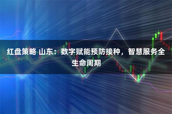 红盘策略 山东：数字赋能预防接种，智慧服务全生命周期