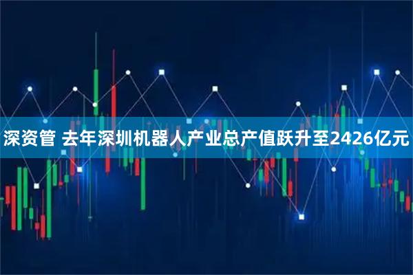 深资管 去年深圳机器人产业总产值跃升至2426亿元