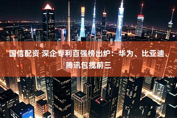 国信配资 深企专利百强榜出炉：华为、比亚迪、腾讯包揽前三