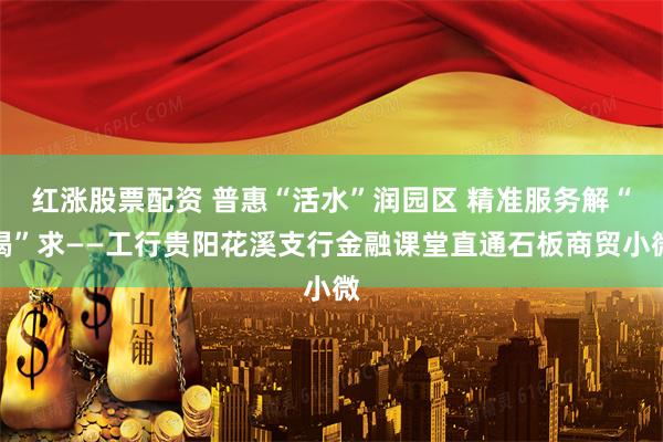 红涨股票配资 普惠“活水”润园区 精准服务解“渴”求——工行贵阳花溪支行金融课堂直通石板商贸小微