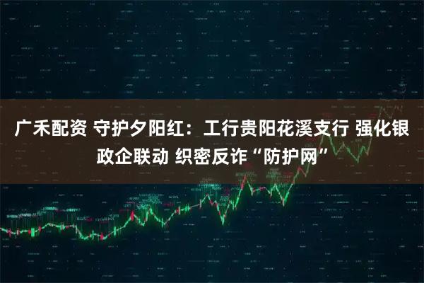 广禾配资 守护夕阳红：工行贵阳花溪支行 强化银政企联动 织密反诈“防护网”