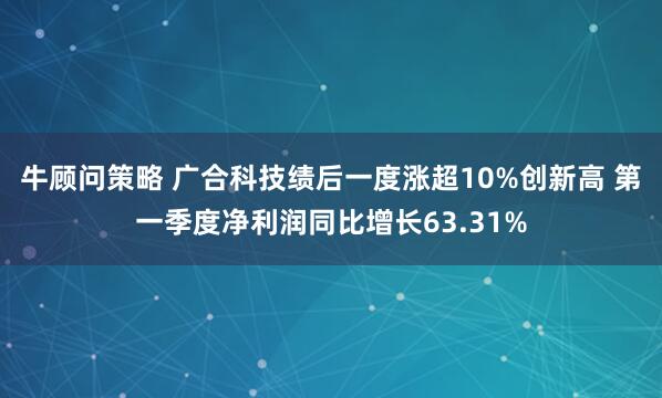 牛顾问策略 广合科技绩后一度涨超10%创新高 第一季度净利润同比增长63.31%