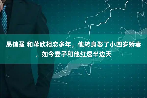 易信盈 和蒋欣相恋多年，他转身娶了小四岁娇妻，如今妻子和他红透半边天