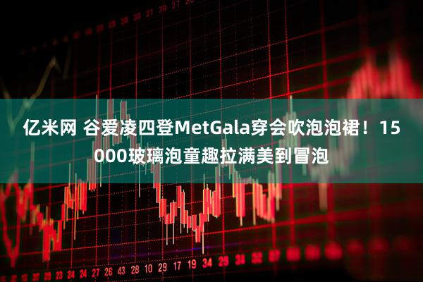 亿米网 谷爱凌四登MetGala穿会吹泡泡裙！15000玻璃泡童趣拉满美到冒泡