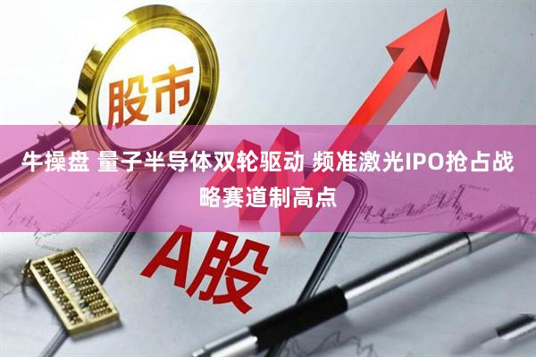牛操盘 量子半导体双轮驱动 频准激光IPO抢占战略赛道制高点