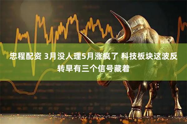 忠程配资 3月没人理5月涨疯了 科技板块这波反转早有三个信号藏着