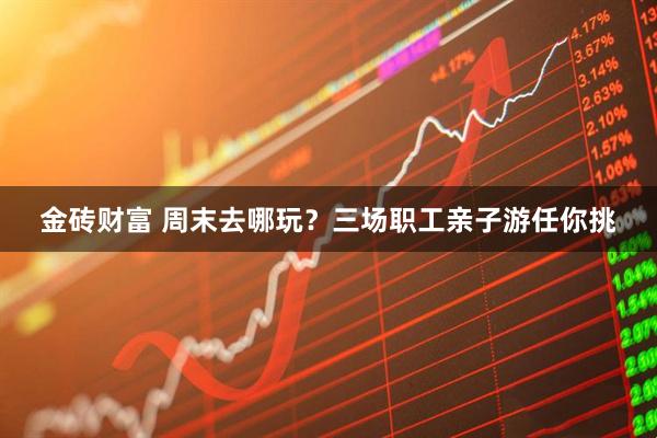 金砖财富 周末去哪玩？三场职工亲子游任你挑