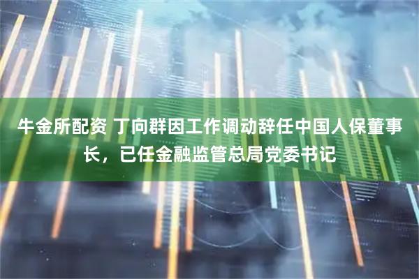 牛金所配资 丁向群因工作调动辞任中国人保董事长，已任金融监管总局党委书记