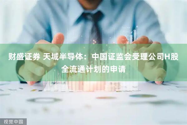 财盛证券 天域半导体：中国证监会受理公司H股全流通计划的申请