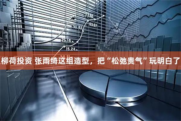 柳荷投资 张雨绮这组造型，把“松弛贵气”玩明白了