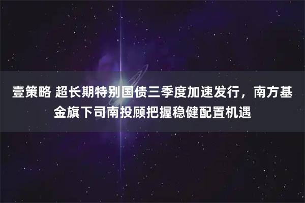 壹策略 超长期特别国债三季度加速发行，南方基金旗下司南投顾把握稳健配置机遇