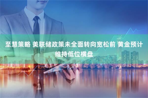 至慧策略 美联储政策未全面转向宽松前 黄金预计维持低位横盘