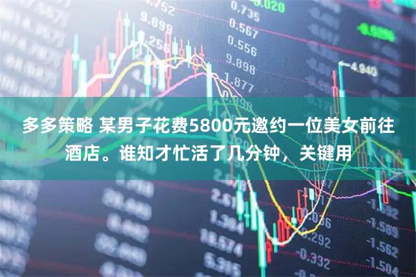 多多策略 某男子花费5800元邀约一位美女前往酒店。谁知才忙活了几分钟，关键用