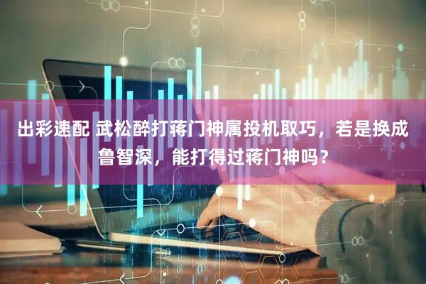 出彩速配 武松醉打蒋门神属投机取巧,若是换成鲁智深,能打得过蒋门神吗?