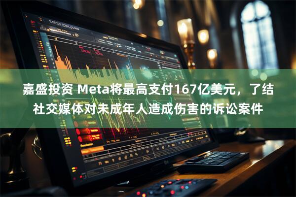 嘉盛投资 Meta将最高支付167亿美元，了结社交媒体对未成年人造成伤害的诉讼案件