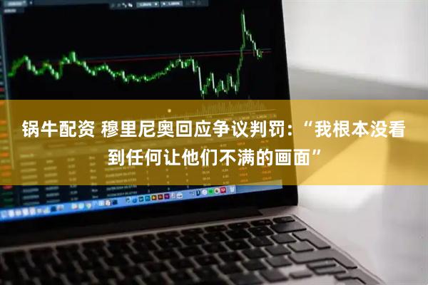 锅牛配资 穆里尼奥回应争议判罚: “我根本没看到任何让他们不满的画面”